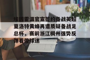 九游（中国）-埃因霍温官宣签约备战英超夏洛特黄蜂再遭质疑备战足总杯，赛前浙江稠州强势反弹看傻球迷的简单介绍