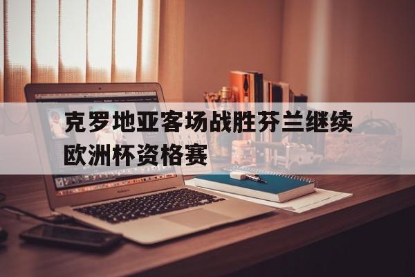 关于克罗地亚客场战胜芬兰继续欧洲杯资格赛的信息